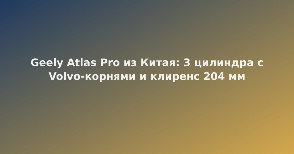Geely Atlas Pro из Китая: 3 цилиндра с Volvo-корнями и клиренс 204 мм